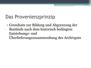 Das Provenienzprinzip
• Grundsatz zur Bildung und Abgrenzung der
Bestände nach dem historisch bedingten
Entstehungs- und
Überlieferungszusammenhang des Archivguts

 