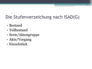 Die Stufenverzeichung nach ISAD(G)
•
•
•
•
•

Bestand
Teilbestand
Serie/Aktengruppe
Akte/Vorgang
Einzelstück

 