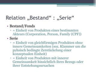 Relation „Bestand“ : „Serie“
• Bestand/Fonds
▫ = Einheit von Produkten eines bestimmten
Akteurs (Corporation, Person, Family (CPF))

• Serie
▫ = Einheit von gleichförmigen Produkten ohne
innere Gemeinsamkeiten (soz. Klammer um die
pyhsisch bedingte Zerstückelung einer
konzeptualen Einheit)
▫ = Einheit von Produkten mit innerer
Gemeinsamkeit hinsichtlich ihres Bezugs oder
ihrer Entstehungsursachen

 