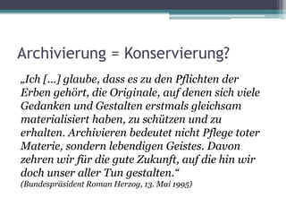 Archivierung = Konservierung?
„Ich […] glaube, dass es zu den Pflichten der
Erben gehört, die Originale, auf denen sich viele
Gedanken und Gestalten erstmals gleichsam
materialisiert haben, zu schützen und zu
erhalten. Archivieren bedeutet nicht Pflege toter
Materie, sondern lebendigen Geistes. Davon
zehren wir für die gute Zukunft, auf die hin wir
doch unser aller Tun gestalten.“
(Bundespräsident Roman Herzog, 13. Mai 1995)

 