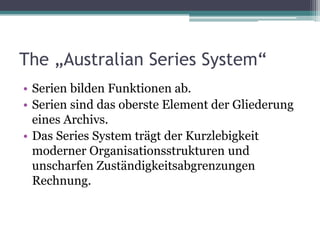 The „Australian Series System“
• Serien bilden Funktionen ab.
• Serien sind das oberste Element der Gliederung
eines Archivs.
• Das Series System trägt der Kurzlebigkeit
moderner Organisationsstrukturen und
unscharfen Zuständigkeitsabgrenzungen
Rechnung.

 