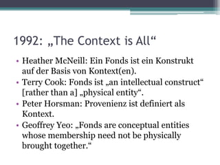 1992: „The Context is All“
• Heather McNeill: Ein Fonds ist ein Konstrukt
auf der Basis von Kontext(en).
• Terry Cook: Fonds ist „an intellectual construct“
[rather than a] „physical entity“.
• Peter Horsman: Provenienz ist definiert als
Kontext.
• Geoffrey Yeo: „Fonds are conceptual entities
whose membership need not be physically
brought together.“

 
