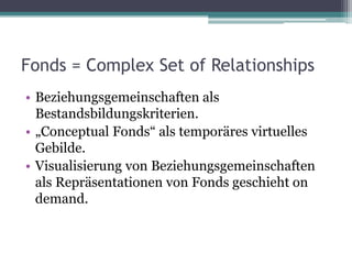 Fonds = Complex Set of Relationships
• Beziehungsgemeinschaften als
Bestandsbildungskriterien.
• „Conceptual Fonds“ als temporäres virtuelles
Gebilde.
• Visualisierung von Beziehungsgemeinschaften
als Repräsentationen von Fonds geschieht on
demand.

 