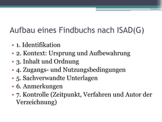 Aufbau eines Findbuchs nach ISAD(G)
•
•
•
•
•
•
•

1. Identifikation
2. Kontext: Ursprung und Aufbewahrung
3. Inhalt und Ordnung
4. Zugangs- und Nutzungsbedingungen
5. Sachverwandte Unterlagen
6. Anmerkungen
7. Kontrolle (Zeitpunkt, Verfahren und Autor der
Verzeichnung)

 
