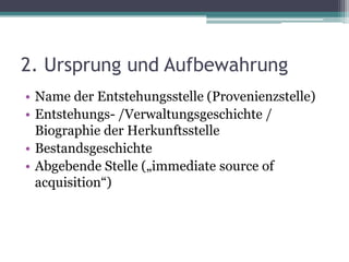 2. Ursprung und Aufbewahrung
• Name der Entstehungsstelle (Provenienzstelle)
• Entstehungs- /Verwaltungsgeschichte /
Biographie der Herkunftsstelle
• Bestandsgeschichte
• Abgebende Stelle („immediate source of
acquisition“)

 
