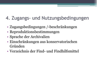4. Zugangs- und Nutzungsbedingungen
•
•
•
•

Zugangsbedingungen /-beschränkungen
Reproduktionsbestimmungen
Sprache der Archivalien
Einschränkungen aus konservatorischen
Gründen
• Verzeichnis der Find- und Findhilfsmittel

 