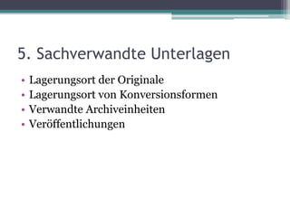 5. Sachverwandte Unterlagen
•
•
•
•

Lagerungsort der Originale
Lagerungsort von Konversionsformen
Verwandte Archiveinheiten
Veröffentlichungen

 