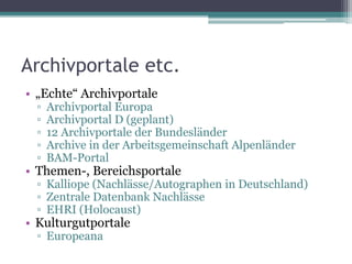 Archivportale etc.
• „Echte“ Archivportale
▫
▫
▫
▫
▫

Archivportal Europa
Archivportal D (geplant)
12 Archivportale der Bundesländer
Archive in der Arbeitsgemeinschaft Alpenländer
BAM-Portal

• Themen-, Bereichsportale

▫ Kalliope (Nachlässe/Autographen in Deutschland)
▫ Zentrale Datenbank Nachlässe
▫ EHRI (Holocaust)

• Kulturgutportale
▫ Europeana

 
