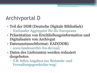 Archivportal D
• Teil der DDB (Deutsche Digitale Bibliothek)
▫ Nationaler Aggregator für die Europeana

• Präsentation von Erschließungsinformation und
Digitalisaten von Archivgut
• Datenaustauschformat: EAD(DDB)
▫ www.landesarchiv-bw.de/ead/

• Daten des Lieferanten werden reduziert
dargeboten
▫ Z.B. fallen Angaben zur Bestands- und
Verwaltungsgeschichte weg!

 