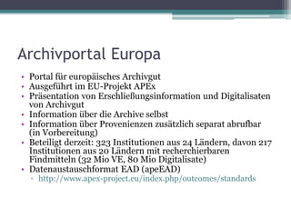 Archivportal Europa
• Portal für europäisches Archivgut
• Ausgeführt im EU-Projekt APEx
• Präsentation von Erschließungsinformation und Digitalisaten
von Archivgut
• Information über die Archive selbst
• Information über Provenienzen zusätzlich separat abrufbar
(in Vorbereitung)
• Beteiligt derzeit: 323 Institutionen aus 24 Ländern, davon 217
Institutionen aus 20 Ländern mit recherchierbaren
Findmitteln (32 Mio VE, 80 Mio Digitalisate)
• Datenaustauschformat EAD (apeEAD)
▫ http://www.apex-project.eu/index.php/outcomes/standards

 