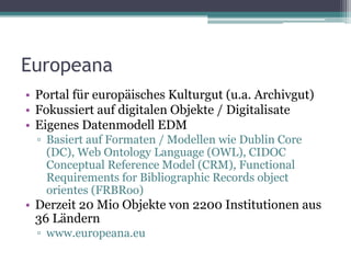 Europeana
• Portal für europäisches Kulturgut (u.a. Archivgut)
• Fokussiert auf digitalen Objekte / Digitalisate
• Eigenes Datenmodell EDM
▫ Basiert auf Formaten / Modellen wie Dublin Core
(DC), Web Ontology Language (OWL), CIDOC
Conceptual Reference Model (CRM), Functional
Requirements for Bibliographic Records object
orientes (FRBRoo)

• Derzeit 20 Mio Objekte von 2200 Institutionen aus
36 Ländern
▫ www.europeana.eu

 