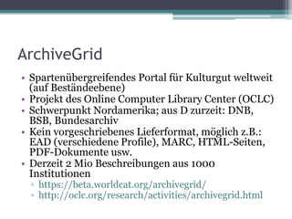 ArchiveGrid
• Spartenübergreifendes Portal für Kulturgut weltweit
(auf Beständeebene)
• Projekt des Online Computer Library Center (OCLC)
• Schwerpunkt Nordamerika; aus D zurzeit: DNB,
BSB, Bundesarchiv
• Kein vorgeschriebenes Lieferformat, möglich z.B.:
EAD (verschiedene Profile), MARC, HTML-Seiten,
PDF-Dokumente usw.
• Derzeit 2 Mio Beschreibungen aus 1000
Institutionen
▫ https://beta.worldcat.org/archivegrid/
▫ http://oclc.org/research/activities/archivegrid.html

 