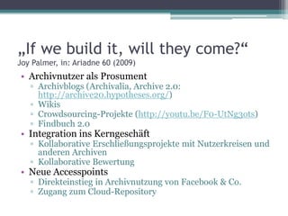 „If we build it, will they come?“
Joy Palmer, in: Ariadne 60 (2009)

• Archivnutzer als Prosument

▫ Archivblogs (Archivalia, Archive 2.0:
http://archive20.hypotheses.org/)
▫ Wikis
▫ Crowdsourcing-Projekte (http://youtu.be/F0-UtNg3ots)
▫ Findbuch 2.0

• Integration ins Kerngeschäft

▫ Kollaborative Erschließungsprojekte mit Nutzerkreisen und
anderen Archiven
▫ Kollaborative Bewertung

• Neue Accesspoints

▫ Direkteinstieg in Archivnutzung von Facebook & Co.
▫ Zugang zum Cloud-Repository

 