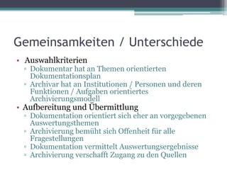 Gemeinsamkeiten / Unterschiede
• Auswahlkriterien

▫ Dokumentar hat an Themen orientierten
Dokumentationsplan
▫ Archivar hat an Institutionen / Personen und deren
Funktionen / Aufgaben orientiertes
Archivierungsmodell

• Aufbereitung und Übermittlung

▫ Dokumentation orientiert sich eher an vorgegebenen
Auswertungsthemen
▫ Archivierung bemüht sich Offenheit für alle
Fragestellungen
▫ Dokumentation vermittelt Auswertungsergebnisse
▫ Archivierung verschafft Zugang zu den Quellen

 