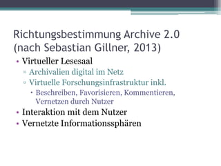 Richtungsbestimmung Archive 2.0
(nach Sebastian Gillner, 2013)
• Virtueller Lesesaal
▫ Archivalien digital im Netz
▫ Virtuelle Forschungsinfrastruktur inkl.
 Beschreiben, Favorisieren, Kommentieren,
Vernetzen durch Nutzer

• Interaktion mit dem Nutzer
• Vernetzte Informationssphären

 