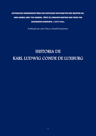 1
HISTORISCHE ERINNERUNGEN ÜBER DEN DEUTSCHEN BOTSCHAFTER UND MINISTER DR.
KARL LUDWIG GRAF VON LUXBURG, FÜRST ZU CAROLATH-BEUTHEN UND PRINZ VON
SCHOENAICH-CAROLATH, (1872-1956).
Publicado por John Polux y Rudolf Grossmann
HISTORIA DE
KARL LUDWIG CONDE DE LUXBURG
 