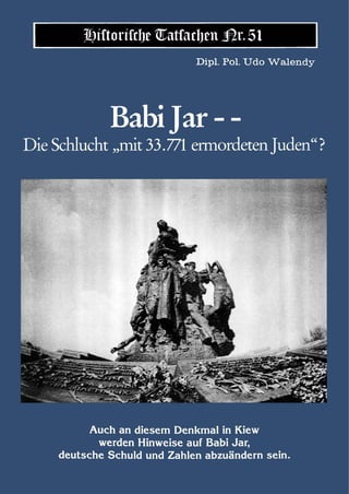 Historische Tatsachen Nr. 51
                              Dipl. Pol. Udo Walendy




              Babi Jar - -
Die Schlucht „mit 33.771 ermordeten Juden“ ?




           Auch an diesem Denkmal in Kiew
            werden Hinweise auf Babi Jar,
     deutsche Schuld und Zahlen abzuändern sein.
 