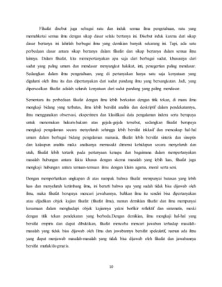 10
Filsafat disebut juga sebagai ratu dan induk semua ilmu pengetahuan, ratu yang
memahkotai semua ilmu dengan sikap dasar selalu bertanya ini. Disebut induk karena dari sikap
dasar bertanya ini lahirlah berbagai ilmu yang demikian banyak sekarang ini. Tapi, ada satu
perbedaan dasar antara sikap bertanya dalam filsafat dan sikap bertanya dalam semua ilmu
lainnya. Dalam filsafat, kita memepertanyakan apa saja dari berbagai sudut, khususnya dari
sudut yang paling umum dan mendasar menyangkut hakikat, inti, penegertian paling mendasar.
Sedangkan dalam ilmu pengetahuan, yang di pertanyakan hanya satu saja kenyataan yang
digulumi oleh ilmu itu dan dipertanyakan dari sudut pandang ilmu yang bersangkutan. Jadi, yang
dipersoalkan filsafat adalah seluruh kenyataan dari sudut pandang yang paling mendasar.
Sementara itu perbedaan filsafat dengan ilmu lebih berkaitan dengan titik tekan, di mana ilmu
mengkaji bidang yang terbatas, ilmu lebih bersifat analitis dan deskriptif dalam pendekatannya,
ilmu menggunakan observasi, eksperimen dan klasifikasi data pengalaman indera serta berupaya
untuk menemukan hukum-hukum atas gejala-gejala tersebut, sedangkan filsafat berupaya
mengkaji pengalaman secara menyeluruh sehingga lebih bersifat inklusif dan mencakup hal-hal
umum dalam berbagai bidang pengalaman manusia, filsafat lebih bersifat sintetis dan sinoptis
dan kalaupun analitis maka analisanya memasuki dimensi kehidupan secara menyeluruh dan
utuh, filsafat lebih tertarik pada pertanyaan kenapa dan bagaimana dalam mempertanyakan
masalah hubungan antara fakta khusus dengan skema masalah yang lebih luas, filsafat juga
mengkaji hubungan antara temuan-temuan ilmu dengan klaim agama, moral serta seni.
Dengan memperhatikan ungkapan di atas nampak bahwa filsafat mempunyai batasan yang lebih
luas dan menyeluruh ketimbang ilmu, ini berarti bahwa apa yang sudah tidak bisa dijawab oleh
ilmu, maka filsafat berupaya mencari jawabannya, bahkan ilmu itu sendiri bisa dipertanyakan
atau dijadikan objek kajian filsafat (filsafat ilmu), namun demikian filsafat dan ilmu mempunyai
kesamaan dalam menghadapi objek kajiannya yakni berfikir reflektif dan sistematis, meski
dengan titik tekan pendekatan yang berbeda.Dengan demikian, ilmu mengkaji hal-hal yang
bersifat empiris dan dapat dibuktikan, filsafat mencoba mencari jawaban terhadap masalah-
masalah yang tidak bisa dijawab oleh Ilmu dan jawabannya bersifat spekulatif, namun ada ilmu
yang dapat menjawab masalah-masalah yang tidak bisa dijawab oleh filsafat dan jawabannya
bersifat mutlak/dogmatis.
 