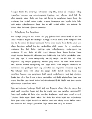 11
Meskipun filsafat ilmu mempunyai substansinya yang khas, namun dia merupakan bidang
pengetahuan campuran yang perkembangannya tergantung pada hubungan timbal balik dan
saling pengaruh antara filsafat dan ilmu, oleh karena itu pemahaman bidang filsafat dan
pemahaman ilmu menjadi sangat penting, terutama hubungannya yang bersifat timbal balik,
meski dalam perkembangannya filsafat ilmu itu telah menjadi disiplin yang tersendiri dan
otonom dilihat dari objek kajian dan telaahannya.
I. Perkembangan Ilmu Pengetahuan
Pada awalnya yakni pada masa Yunani kuno yang pertama muncul adalah filsafat dan ilmu-ilmu
khusus merupakan bagian dari filsafat.[18] Sehingga dikatakan bahwa filsafat merupakan induk
atau ibu dari semua ilmu (mater scientiarum). Karena objek material filsafat bersifat umum yaitu
seluruh kenyataan, padahal ilmu-ilmu membutuhkan objek khusus. Hal ini menyebabkan
berpisahnya ilmu dari filsafat. Meskipun pada perkembangannya masing-masing ilmu
memisahkan diri dari filsafat, ini tidak berarti hubungan filsafat dengan ilmu-ilmu khusus
menjadi terputus. Dengan ciri kekhususan yang dimiliki setiap ilmu, hal ini menimbulkan batas-
batas yang tegas di antara masing-masing ilmu.[19] Dengan kata lain tidak ada bidang
pengetahuan yang menjadi penghubung ilmu-ilmu yang terpisah. Di sinilah filsafat berusaha
untuk menyatu padukan masing-masing ilmu. Tugas filsafat adalah mengatasi spesialisasi dan
merumuskan suatu pandangan hidup yang didasarkan atas pengalaman kemanusian yang luas.
Ada hubungan timbal balik antara ilmu dengan filsafat. Banyak masalah filsafat yang
memerlukan landasan pada pengetahuan ilmiah apabila pembahasannya tidak ingin dikatakan
dangkal dan keliru. Ilmu dewasa ini dapat menyediakan bagi filsafat sejumlah besar bahan yang
berupa fakta-fakta yang sangat penting bagi perkembangan ide-ide filsafati yang tepat sehingga
sejalan dengan pengetahuan ilmiah.
Dalam perkembangan berikutnya, filsafat tidak saja dipandang sebagai induk dan sumber ilmu,
tetapi sudah merupakan bagian dari ilmu itu sendiri, yang juga mengalami spesialisasi.[20]
Dalam taraf peralihan ini filsafat tidak mencakup keseluruhan, tetapi sudah menjadi sektoral.
Contohnya filsafat agama, filsafat hukum, dan filsafat ilmu adalah bagian dari perkembangan
filsafat yang sudah menjadi sektoral dan terkristal dalam satu bidang tertentu. Dalam konteks
inilah kemudian ilmu sebagai kajian filsafat sangat relevan untuk dikaji dan didalami.
 