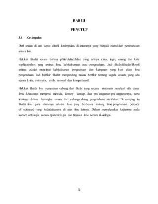 12
BAB III
PENUTUP
3.1 Kesimpulan
Dari uraian di atas dapat ditarik kesimpulan, di antaranya yang menjadi esensi dari pembahasan
antara lain:
Hakikat filsafat secara bahasa philo/philia/philare yang artinya cinta, ingin, senang dan kata
sophia/sophos yang artinya ilmu, kebijaksanaan atau pengetahuan. Jadi filsafat/falsafah/filosofi
artinya adalah mencintai kebijaksanan pengetahuan dan keinginan yang kuat akan ilmu
pengetahuan. Jadi berfikir filsafat mengandung makna berfikir tentang segala sesuatu yang ada
secara kritis, sistematis, tertib, rasional dan komprehensif.
Hakikat filsafat ilmu merupakan cabang dari filsafat yang secara sistematis menelaah sifat dasar
ilmu, khususnya mengenai metoda, konsep- konsep, dan pra-anggapan-pra-anggapannya, serta
letaknya dalam kerangka umum dari cabang-cabang pengetahuan intelektual. Di samping itu
filsafat ilmu pada dasarnya adalah ilmu yang berbicara tentang ilmu pengetahuan (science
of sciences) yang kedudukannya di atas ilmu lainnya. Dalam menyelesaikan kajiannya pada
konsep ontologis, secara epistemologis dan tinjauan ilmu secara aksiologis.
 