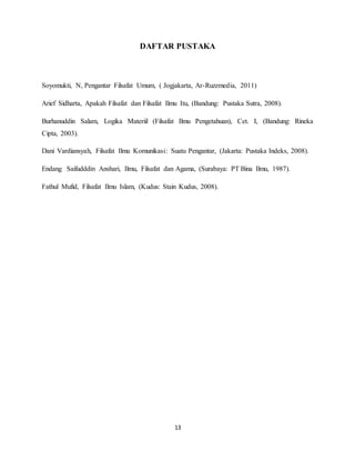13
DAFTAR PUSTAKA
Soyomukti, N, Pengantar Filsafat Umum, ( Jogjakarta, Ar-Ruzzmedia, 2011)
Arief Sidharta, Apakah Filsafat dan Filsafat Ilmu Itu, (Bandung: Pustaka Sutra, 2008).
Burhanuddin Salam, Logika Materiil (Filsafat Ilmu Pengetahuan), Cet. I, (Bandung: Rineka
Cipta, 2003).
Dani Vardiansyah, Filsafat Ilmu Komunikasi: Suatu Pengantar, (Jakarta: Pustaka Indeks, 2008).
Endang Saifudddin Anshari, Ilmu, Filsafat dan Agama, (Surabaya: PT Bina Ilmu, 1987).
Fathul Mufid, Filsafat Ilmu Islam, (Kudus: Stain Kudus, 2008).
 