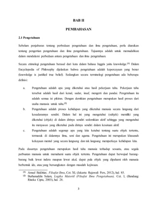 3
BAB II
PEMBAHASAN
2.1 Pengetahuan
Sebelum penjabaran tentang perbedaan pengetahuan dan ilmu pengetahuan, perlu diuraikan
tentang pengertian pengetahuan dan ilmu pengetahuan. Tujuannya adalah untuk memudahkan
dalam mendalami perbedaan antara pengetahuan dan ilmu pengetahuan.
Secara etimologi pengetahuan berasal dari kata dalam bahasa Inggris yaitu knowledge.[1] Dalam
Encyclopedia of Philosophy dijelaskan bahwa pengetahuan adalah kepercayaan yang benar
(knowledge is justified true belief). Sedangkan secara terminologi pengetahuan ada beberapa
definisi:
a. Pengetahuan adalah apa yang diketahui atau hasil pekerjaan tahu. Pekerjaan tahu
tersebut adalah hasil dari kenal, sadar, insaf, mengerti dan pandai. Pengetahuan itu
adalah semua isi pikiran. Dengan demikian pengetahuan merupakan hasil proses dari
usaha manusia untuk tahu.[2]
b. Pengetahuan adalah proses kehidupan yang diketahui manusia secara langsung dari
kesadarannya sendiri. Dalam hal ini yang mengetahui (subjek) memiliki yang
diketahui (objek) di dalam dirinya sendiri sedemikian aktif sehingga yang mengetahui
itu menyusun yang diketahui pada dirinya sendiri dalam kesatuan aktif.
c. Pengetahuan adalah segenap apa yang kita ketahui tentang suatu objek tertentu,
termasuk di dalamnya ilmu, seni dan agama. Pengetahuan ini merupakan khasanah
kekayaan mental yang secara langsung dan tak langsung memperkaya kehidupan kita.
Pada dasarnya pengetahuan merupakan hasil tahu manusia terhadap sesuatu, atau segala
perbuatan manusia untuk memahami suatu objek tertentu. Pengetahuan dapat berwujud barang-
barang baik lewat indera maupun lewat akal, dapat pula objek yang dipahami oleh manusia
berbentuk ide, atau yang bersangkutan dengan masalah kejiwaan.
(1) Amsal Bakhtiar, Filsafat Ilmu, Cet. XI, (Jakarta: Rajawali Pers, 2012), hal. 85.
(2) Burhanuddin Salam, Logika Materiil (Filsafat Ilmu Pengetahuan), Cet. I, (Bandung:
Rineka Cipta, 2003), hal. 28.
 