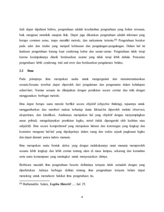 4
Jadi dapat dipahami bahwa, pengetahuan adalah keseluruhan pengetahuan yang belum tersusun,
baik mengenai metafisik maupun fisik. Dapat juga dikatakan pengetahuan adalah informasi yang
berupa common sense, tanpa memiliki metode, dan mekanisme tertentu.[3] Pengetahuan berakar
pada adat dan tradisi yang menjadi kebiasaan dan pengulangan-pengulangan. Dalam hal ini
landasan pengetahuan kurang kuat cenderung kabur dan samar-samar. Pengetahuan tidak teruji
karena kesimpulannya ditarik berdasarkan asumsi yang tidak teruji lebih dahulu. Pencarian
pengetahuan lebih cenderung trial and error dan berdasarkan pengalaman belaka.
2.2 Ilmu
Pada prinsipnya ilmu merupakan usaha untuk mengorganisir dan mensistematisasikan
sesuatu.Sesuatu tersebut dapat diperoleh dari pengalaman dan pengamatan dalam kehidupan
sehari-hari. Namun sesuatu itu dilanjutkan dengan pemikiran secara cermat dan teliti dengan
menggunakan berbagai metode.
Ilmu dapat berupa suatu metode berfikir secara objektif (objective thinking), tujuannya untuk
menggambarkan dan memberi makna terhadap dunia faktual.Ini diperoleh melalui observasi,
eksperimen, dan klasifikasi. Analisisnya merupakan hal yang objektif dengan menyampingkan
unsur pribadi, mengedepankan pemikiran logika, netral (tidak dipengaruhi oleh kedirian atau
subjektif). Ilmu secara komprehensif yang merupakan lukisan dan keterangan yang lengkap dan
konsisten mengenai hal-hal yang dipelajarinya dalam ruang dan waktu sejauh jangkauan logika
dan dapat diamati panca indera manusia.
Ilmu merupakan suatu bentuk aktiva yang dengan melakukannya umat manusia memperoleh
sesuatu lebih lengkap dan lebih cermat tentang alam di masa lampau, sekarang dan kemudian
serta suatu kemampuan yang meningkat untuk menyesuaikan dirinya.
Berbicara masalah ilmu pengetahuan beserta definisinya ternyata tidak semudah dengan yang
diperkirakan. Adanya berbagai definisi tentang ilmu pengetahuan ternyata belum dapat
menolong untuk memahami hakikat ilmu pengetahuan itu.
[3] Burhanuddin Salam, Logika Materiil …. hal. 29.
 