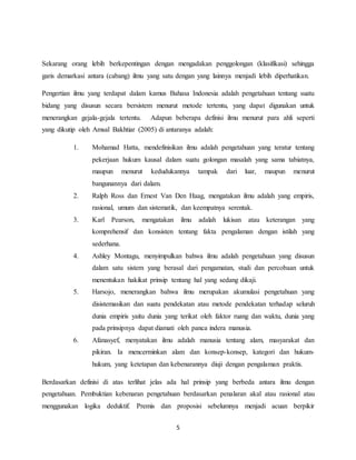 5
Sekarang orang lebih berkepentingan dengan mengadakan penggolongan (klasifikasi) sehingga
garis demarkasi antara (cabang) ilmu yang satu dengan yang lainnya menjadi lebih diperhatikan.
Pengertian ilmu yang terdapat dalam kamus Bahasa Indonesia adalah pengetahuan tentang suatu
bidang yang disusun secara bersistem menurut metode tertentu, yang dapat digunakan untuk
menerangkan gejala-gejala tertentu. Adapun beberapa definisi ilmu menurut para ahli seperti
yang dikutip oleh Amsal Bakhtiar (2005) di antaranya adalah:
1. Mohamad Hatta, mendefinisikan ilmu adalah pengetahuan yang teratur tentang
pekerjaan hukum kausal dalam suatu golongan masalah yang sama tabiatnya,
maupun menurut kedudukannya tampak dari luar, maupun menurut
bangunannya dari dalam.
2. Ralph Ross dan Ernest Van Den Haag, mengatakan ilmu adalah yang empiris,
rasional, umum dan sistematik, dan keempatnya serentak.
3. Karl Pearson, mengatakan ilmu adalah lukisan atau keterangan yang
komprehensif dan konsisten tentang fakta pengalaman dengan istilah yang
sederhana.
4. Ashley Montagu, menyimpulkan bahwa ilmu adalah pengetahuan yang disusun
dalam satu sistem yang berasal dari pengamatan, studi dan percobaan untuk
menentukan hakikat prinsip tentang hal yang sedang dikaji.
5. Harsojo, menerangkan bahwa ilmu merupakan akumulasi pengetahuan yang
disistemasikan dan suatu pendekatan atau metode pendekatan terhadap seluruh
dunia empiris yaitu dunia yang terikat oleh faktor ruang dan waktu, dunia yang
pada prinsipnya dapat diamati oleh panca indera manusia.
6. Afanasyef, menyatakan ilmu adalah manusia tentang alam, masyarakat dan
pikiran. Ia mencerminkan alam dan konsep-konsep, kategori dan hukum-
hukum, yang ketetapan dan kebenarannya diuji dengan pengalaman praktis.
Berdasarkan definisi di atas terlihat jelas ada hal prinsip yang berbeda antara ilmu dengan
pengetahuan. Pembuktian kebenaran pengetahuan berdasarkan penalaran akal atau rasional atau
menggunakan logika deduktif. Premis dan proposisi sebelumnya menjadi acuan berpikir
 