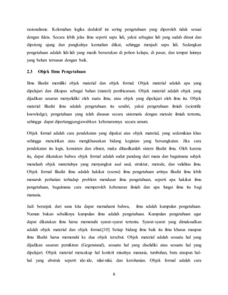 6
rasionalisme. Kelemahan logika deduktif ini sering pengetahuan yang diperoleh tidak sesuai
dengan fakta. Secara lebih jelas ilmu seperti sapu lidi, yakni sebagian lidi yang sudah diraut dan
dipotong ujung dan pangkalnya kemudian diikat, sehingga menjadi sapu lidi. Sedangkan
pengetahuan adalah lidi-lidi yang masih berserakan di pohon kelapa, di pasar, dan tempat lainnya
yang belum tersusun dengan baik.
2.3 Objek Ilmu Pengetahuan
Ilmu filsafat memiliki objek material dan objek formal. Objek material adalah apa yang
dipelajari dan dikupas sebagai bahan (materi) pembicaraan. Objek material adalah objek yang
dijadikan sasaran menyelidiki oleh suatu ilmu, atau objek yang dipelajari oleh ilmu itu. Objek
material filsafat ilmu adalah pengetahuan itu sendiri, yakni pengetahuan ilmiah (scientific
knowledge), pengetahuan yang telah disusun secara sistematis dengan metode ilmiah tertentu,
sehingga dapat dipertanggungjawabkan kebenarannya secara umum.
Objek formal adalah cara pendekatan yang dipakai atas objek material, yang sedemikian khas
sehingga mencirikan atau mengkhususkan bidang kegiatan yang bersangkutan. Jika cara
pendekatan itu logis, konsisten dan efisien, maka dihasilkanlah sistem filsafat ilmu. Oleh karena
itu, dapat dikatakan bahwa objek formal adalah sudut pandang dari mana dan bagaimana subjek
menelaah objek materialnya yang menyangkut asal usul, struktur, metode, dan validitas ilmu.
Objek formal filsafat ilmu adalah hakikat (esensi) ilmu pengetahuan artinya filsafat ilmu lebih
menaruh perhatian terhadap problem mendasar ilmu pengetahuan, seperti apa hakikat ilmu
pengetahuan, bagaimana cara memperoleh kebenaran ilmiah dan apa fungsi ilmu itu bagi
manusia.
Jadi beranjak dari sana kita dapat memahami bahwa, ilmu adalah kumpulan pengetahuan.
Namun bukan sebaliknya kumpulan ilmu adalah pengetahuan. Kumpulan pengetahuan agar
dapat dikatakan ilmu harus memenuhi syarat-syarat tertentu. Syarat-syarat yang dimaksudkan
adalah objek material dan objek formal.[10] Setiap bidang ilmu baik itu ilmu khusus maupun
ilmu filsafat harus memenuhi ke dua objek tersebut. Objek material adalah sesuatu hal yang
dijadikan sasaran pemikiran (Gegenstand), sesuatu hal yang diselidiki atau sesuatu hal yang
dipelajari. Objek material mencakup hal konkrit misalnya manusia, tumbuhan, batu ataupun hal-
hal yang abstrak seperti ide-ide, nilai-nilai, dan kerohanian. Objek formal adalah cara
 