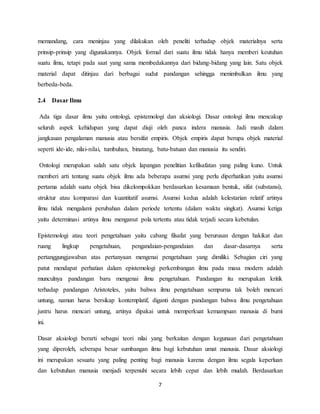 7
memandang, cara meninjau yang dilakukan oleh peneliti terhadap objek materialnya serta
prinsip-prinsip yang digunakannya. Objek formal dari suatu ilmu tidak hanya memberi keutuhan
suatu ilmu, tetapi pada saat yang sama membedakannya dari bidang-bidang yang lain. Satu objek
material dapat ditinjau dari berbagai sudut pandangan sehingga menimbulkan ilmu yang
berbeda-beda.
2.4 Dasar Ilmu
Ada tiga dasar ilmu yaitu ontologi, epistemologi dan aksiologi. Dasar ontologi ilmu mencakup
seluruh aspek kehidupan yang dapat diuji oleh panca indera manusia. Jadi masih dalam
jangkauan pengalaman manusia atau bersifat empiris. Objek empiris dapat berupa objek material
seperti ide-ide, nilai-nilai, tumbuhan, binatang, batu-batuan dan manusia itu sendiri.
Ontologi merupakan salah satu objek lapangan penelitian kefilsafatan yang paling kuno. Untuk
memberi arti tentang suatu objek ilmu ada beberapa asumsi yang perlu diperhatikan yaitu asumsi
pertama adalah suatu objek bisa dikelompokkan berdasarkan kesamaan bentuk, sifat (substansi),
struktur atau komparasi dan kuantitatif asumsi. Asumsi kedua adalah kelestarian relatif artinya
ilmu tidak mengalami perubahan dalam periode tertentu (dalam waktu singkat). Asumsi ketiga
yaitu determinasi artinya ilmu menganut pola tertentu atau tidak terjadi secara kebetulan.
Epistemologi atau teori pengetahuan yaitu cabang filsafat yang berurusan dengan hakikat dan
ruang lingkup pengetahuan, pengandaian-pengandaian dan dasar-dasarnya serta
pertanggungjawaban atas pertanyaan mengenai pengetahuan yang dimiliki. Sebagian ciri yang
patut mendapat perhatian dalam epistemologi perkembangan ilmu pada masa modern adalah
munculnya pandangan baru mengenai ilmu pengetahuan. Pandangan itu merupakan kritik
terhadap pandangan Aristoteles, yaitu bahwa ilmu pengetahuan sempurna tak boleh mencari
untung, namun harus bersikap kontemplatif, diganti dengan pandangan bahwa ilmu pengetahuan
justru harus mencari untung, artinya dipakai untuk memperkuat kemampuan manusia di bumi
ini.
Dasar aksiologi berarti sebagai teori nilai yang berkaitan dengan kegunaan dari pengetahuan
yang diperoleh, seberapa besar sumbangan ilmu bagi kebutuhan umat manusia. Dasar aksiologi
ini merupakan sesuatu yang paling penting bagi manusia karena dengan ilmu segala keperluan
dan kebutuhan manusia menjadi terpenuhi secara lebih cepat dan lebih mudah. Berdasarkan
 