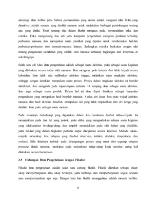 8
aksiologi, ilmu terlihat jelas bahwa permasalahan yang utama adalah mengenai nilai. Nilai yang
dimaksud adalah sesuatu yang dimiliki manusia untuk melakukan berbagai pertimbangan tentang
apa yang dinilai. Teori tentang nilai dalam filsafat mengacu pada permasalahan etika dan
estetika. Etika mengandung dua arti yaitu kumpulan pengetahuan mengenai penilaian terhadap
perbuatan manusia dan merupakan suatu predikat yang dipakai untuk membedakan hal-hal,
perbuatan-perbuatan atau manusia-manusia lainnya. Sedangkan estetika berkaitan dengan nilai
tentang pengalaman keindahan yang dimiliki oleh manusia terhadap lingkungan dan fenomena di
sekelilingnya.
Salah satu ciri khas ilmu pengetahuan adalah sebagai suatu aktivitas, yaitu sebagai suatu kegiatan
yang dilakukan secara sadar oleh manusia. Ilmu menganut pola tertentu dan tidak terjadi secara
kebetulan. Ilmu tidak saja melibatkan aktivitas tunggal, melainkan suatu rangkaian aktivitas,
sehingga dengan demikian merupakan suatu proses. Proses dalam rangkaian aktivitas ini bersifat
intelektual, dan mengarah pada tujuan-tujuan tertentu. Di samping ilmu sebagai suatu aktivitas,
ilmu juga sebagai suatu produk. Dalam hal ini ilmu dapat diartikan sebagai kumpulan
pengetahuan yang merupakan hasil berpikir manusia. Kedua ciri dasar ilmu yaitu wujud aktivitas
manusia dan hasil aktivitas tersebut, merupakan sisi yang tidak terpisahkan dari ciri ketiga yang
dimiliki ilmu yaitu sebagai suatu metode.
Pada umumnya metodologi yang digunakan dalam ilmu kealaman disebut siklus-empirik. Ini
menunjukkan pada dua hal yang pokok, yaitu siklus yang mengandaikan adanya suatu kegiatan
yang dilaksanakan berulang-ulang, dan empirik menunjukkan pada sifat bahan yang diselidiki,
yaitu hal-hal yang dalam tingkatan pertama dapat diregistrasi secara inderawi. Metode siklus-
empirik mencakup lima tahapan yang disebut observasi, induksi, deduksi, eksperimen, dan
evaluasi. Sifat ilmiahnya terletak pada kelangsungan proses yang runut dari segenap tahapan
prosedur ilmiah tersebut, meskipun pada prakteknya tahap-tahap kerja tersebut sering kali
dilakukan secara bersamaan.
2.5 Hubungan Ilmu Pengetahuan dengan Filsafat
Filsafat ilmu pengetahuan adalah salah satu cabang filsafat. Filsafat diartikan sebagai sikap:
sikap mempertanyakan atau sikap bertanya, yaitu bertanya dan mempertanyakan segala sesuatu
atau mempertanyakan apa saja. Dengan kata lain filsafat sesungguhnya adalah metode berfikir,
 