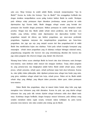 9
yaitu cara. Sikap bertanya itu sendiri adalah filsafat, termasuk mempertanyakan “Apa itu
filsafat?” Karena itu, ketika kita bertanya “Apa itu filsafat?” kita sesungguhnya berfilsafat dan
dengan demikian memperlihatkan secara paling konkret hakikat filsafat itu sendiri. Meskipun
pada akhirnya setiap pertanyaan dapat ditemukan jawabannya, namun jawaban ini selalu
dipertanyakan lagi. Karena itulah, filsafat dianggap sebagai sesuatu yang bermula dari
pertanyaan dan berakhir dengan pertanyaan. Bahkan pertanyaan itu sendiri merupakan sebuah
jawaban. Dengan kata lain, filsafat adalah sebuah sistem pemikiran, atau lebih tepat cara
berpikir, yang terbuka; terbuka untuk dipertanyakan dan dipersoalkan kembali. Teori
pengetahuan menjadi inti diskusi, apa hakikat pengetahuan, apa unsur-unsur pembentuk
pengetahuan, bagaimana menyusun dan mengelompokkan pengetahuan, apa batas-batas
pengetahuan, dan juga apa saja yang menjadi sasaran dari ilmu pengetahuan.Jadi di sinilah
filsafat ilmu memfokuskan kajian atau telaahnya. Yakni pada sebuah kerangka konseptual yang
menyangkut sebuah sistem pengetahuan yang di dalamnya terdapat hubungan relasional antara,
pengetahu/yang mengetahui (the knower) dan yang terketahui/yang diketahui (the known) dan
juga antara pengamat (the observer) dengan yang diamati (the observed).
Memang benar bahwa secara etimologis filsafat itu berarti cinta akan kebenaran; suatu dorongan
terus-menerus, suatu dambaan untuk mencari dan mengejar dambaan. Tetapi, dalam pengetian
ini, yang pertama-tama mau diungkapkan adalah bahwa filsafat adalah sebuah upaya, sebuah
proses, sebuah pencarian, sebuah quest, sebuah perburuan tanpa henti akan kebenaran. Karena
itu, cinta (philo) dalam philosophia, tidak dipahami pertama-tama sebagai kata benda yang statis,
yang given, melainkan sebagai sebuah kata kerja, sebuah proses. Dalam arti itu, filsafat adalah
sebuah sikap yang dihidupi, yang dihayati dalam pencarian, dalam quest, dalam pertanyaan
terus-menerus.
Dalam filsafat ilmu pengetahuan, sikap ini muncul dalam bentuk sikap kritis yang ingin
meragukan terus kebenaran yang telah ditemukan. Karena itu pula, apa yang disebut sebagai
kebenaran dan yang pada titik tertentu diyakini sebagai kebenaran selalu akan diliputi tanda
tanya. Konkritnya dengan berfilsafat, dengan berupaya mencari kebenaran, pada akhirnya orang
semakin memahami makna segala sesuatu, termasuk makna kehidupan ini, justru karena
pencarian terus-menerus tadi, maka semakin jelas tentang apa itu filsafat.
 