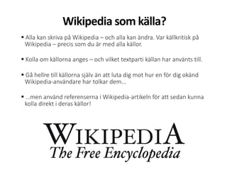  Alla kan skriva på Wikipedia – och alla kan ändra. Var källkritisk på
Wikipedia – precis som du är med alla källor.
 Kolla om källorna anges – och vilket textparti källan har använts till.
 Gå hellre till källorna själv än att luta dig mot hur en för dig okänd
Wikipedia-användare har tolkar dem…
 …men använd referenserna i Wikipedia-artikeln för att sedan kunna
kolla direkt i deras källor!
Wikipedia som källa?
 