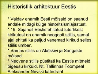 Historistlik arhitektuur Eestis

* Valdav enamik Eesti mõisaid on saanud
endale midagi külge historitsismiajastust.
* 19. Sajandil Eestis ehitatud luterlikest
kirikutest on enamik neogooti stiilis, samal
ajal ehitati ka paljud vanemad kirikud selles
stiilis ümber.
* Samas stiilis on Alatskivi ja Sangaste
mõisad.
* Neovene stiilis püstitati ka Eestis mitmeid
õigeusu kirkuid. Nt. Tallinnas Toompeal
Aleksander Nevski katedraal
 