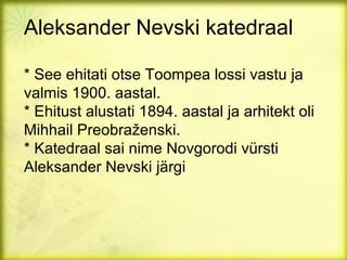 Aleksander Nevski katedraal

* See ehitati otse Toompea lossi vastu ja
valmis 1900. aastal.
* Ehitust alustati 1894. aastal ja arhitekt oli
Mihhail Preobraženski.
* Katedraal sai nime Novgorodi vürsti
Aleksander Nevski järgi
 