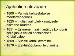 Ajalooline ülevaade
• 1800 – Pariisis kehtestatakse
  meetermõõdustik
• 1825 – Inglismaal tuleb kasutusele
  esimene raudtee
• 1851 – Esimene maailmanäitus Londonis,
  selle jaoks ehitati spetsiaalselt
  Kristallpalee
• 1869 – Suessi kanali avamine
• 1879 – Elektrihõõglambi leiutamine
 