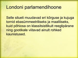 Londoni parlamendihoone

Selle silueti muudavad eri kõrguse ja kujuga
tornid ebasümmeetriliseks ja maaliliseks,
kuid põhiosa on klassitsistlikult reeglipärane
ning gootikale viitavad ainult rohked
kaunistused.
 