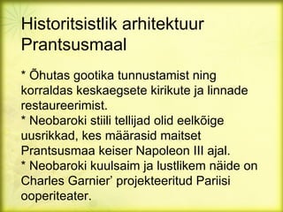 Historitsistlik arhitektuur
Prantsusmaal
* Õhutas gootika tunnustamist ning
korraldas keskaegsete kirikute ja linnade
restaureerimist.
* Neobaroki stiili tellijad olid eelkõige
uusrikkad, kes määrasid maitset
Prantsusmaa keiser Napoleon III ajal.
* Neobaroki kuulsaim ja lustlikem näide on
Charles Garnier’ projekteeritud Pariisi
ooperiteater.
 