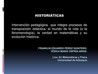 HISTORIÁTICAS
Intervención pedagógica que integra procesos de
transposición didáctica, el mundo de la vida (o la
fenomenología), la verdad en matemáticas y su
evolución histórica.
FRANKLIN EDUARDO PÉREZ QUINTERO.
YÉSICA MARÍA OSPINA ARIAS.
Lics. En Matemáticas y Física
Universidad de Antioquia
 