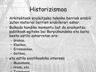 Historizismoa Arkitektoek eraikitzeko teknika berriak erabili zuten material berrien erabilerari esker.  Bulkada handiko momentu bat da eraikuntza publikoak egiteko bai Berpizkundeko eta baita beste estilo zaharretan ere:  Grekoa, Klasikoa,  Erromanikoa,  Gotikoa,  eta estilo exotikoekiko interesa  Musulmana,  Hindu, eta Txinatarra. 