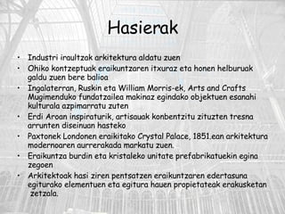 Hasierak Industri iraultzak arkitektura aldatu zuen Ohiko kontzeptuak eraikuntzaren itxuraz eta honen helburuak galdu zuen bere balioa Ingalaterran, Ruskin eta William Morris-ek, Arts and Crafts Mugimenduko fundatzailea makinaz egindako objektuen esanahi kulturala azpimarratu zuten Erdi Aroan inspiraturik, artisauak konbentzitu zituzten tresna arrunten diseinuan hasteko Paxtonek Londonen eraikitako Crystal Palace, 1851.ean arkitektura modernoaren aurrerakada markatu zuen. Eraikuntza burdin eta kristaleko unitate prefabrikatuekin egina zegoen Arkitektoak hasi ziren pentsatzen eraikuntzaren edertasuna egiturako elementuen eta egitura hauen propietateak erakusketan  zetzala. 
