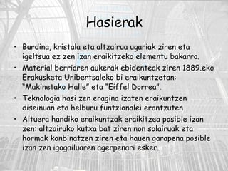 Hasierak Burdina, kristala eta altzairua ugariak ziren eta igeltsua ez zen izan eraikitzeko elementu bakarra. Material berriaren aukerak ebidenteak ziren 1889.eko Erakusketa Unibertsaleko bi eraikuntzetan: “Makinetako Halle” eta “Eiffel Dorrea”. Teknologia hasi zen eragina izaten eraikuntzen diseinuan eta helburu funtzionalei erantzuten Altuera handiko eraikuntzak eraikitzea posible izan zen: altzairuko kutxa bat ziren non solairuak eta hormak konbinatzen ziren eta hauen garapena posible izan zen igogailuaren agerpenari esker. 