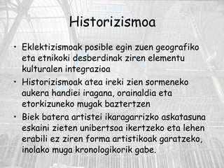 Historizismoa Eklektizismoak posible egin zuen geografiko eta etnikoki desberdinak ziren elementu kulturalen integrazioa Historizismoak atea ireki zien sormeneko aukera handiei iragana, orainaldia eta etorkizuneko mugak baztertzen Biek batera artistei ikaragarrizko askatasuna eskaini zieten unibertsoa ikertzeko eta lehen erabili ez ziren forma artistikoak garatzeko, inolako muga kronologikorik gabe. 