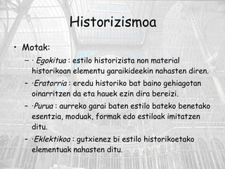 Historizismoa Motak: ·   Egokitua  : estilo historizista non material historikoan elementu garaikideekin nahasten diren.  · Eratorria  : eredu historiko bat baino gehiagotan oinarritzen da eta hauek ezin dira bereizi. · Purua  : aurreko garai baten estilo bateko benetako esentzia, moduak, formak edo estiloak imitatzen ditu.  · Eklektikoa  : gutxienez bi estilo historikoetako elementuak nahasten ditu. 