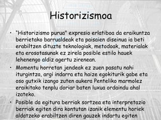 Historizismoa “ Historizismo purua" expresio erlatiboa da eraikuntza berrietako barrualdeak eta paisaien diseinua ia beti erabiltzen dituzte teknologiak, metodoak, materialak eta erosotasunak ez zirela posible estilo hauek lehenengo aldiz agertu zirenean. Momentu horretan jendeak ez zuen pasatu nahi iturgintza, argi indarra eta haize egokiturik gabe eta oso gutxik izango zuten aukera Penteliko marmolez eraikitako tenplu doriar baten luxua ordaindu ahal izateko. Posible da egitura berriak sortzea eta interpretazio berriak egiten dira kontutan izanik elementu horiek aldatzeko erabiltzen diren gauzek indartu egiten dituztela estilo horiek. 