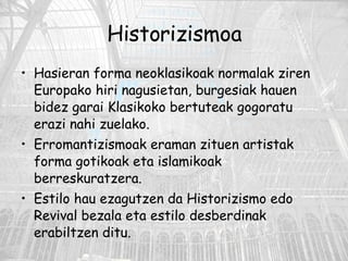 Historizismoa Hasieran forma neoklasikoak normalak ziren Europako hiri nagusietan, burgesiak hauen bidez garai Klasikoko bertuteak gogoratu erazi nahi zuelako.  Erromantizismoak eraman zituen artistak forma gotikoak eta islamikoak berreskuratzera. Estilo hau ezagutzen da Historizismo edo Revival bezala eta estilo desberdinak erabiltzen ditu.  
