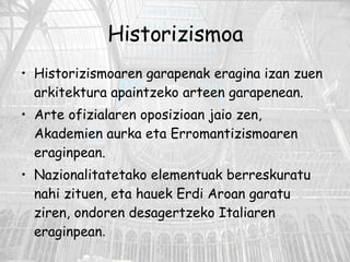 Historizismoa Historizismoaren garapenak eragina izan zuen arkitektura apaintzeko arteen garapenean. Arte ofizialaren oposizioan jaio zen, Akademien aurka eta Erromantizismoaren eraginpean.  Nazionalitatetako elementuak berreskuratu nahi zituen, eta hauek Erdi Aroan garatu ziren, ondoren desagertzeko Italiaren eraginpean .  
