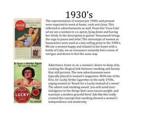1930’s
The representation of women pre 1900s and present
were expected to work at home, cook and clean. This
reflected in advertisements as well. From this ‘Coca-Cola’
ad we see a women in a n apron, lying down and having
her drink. In the description it quotes ‘Housework brings
the urge to pause and relax’. The stereotype of women as
housewives were used as a key selling point in the 1900’s.
We see a women happy and relaxed in her home with a
bottle of Coke, we as consumers instantly feel a sense of
intrigue and desire to feel the same way.
Advertisers home in on a women’s desire to keep slim,
creating the illogical link between smoking and beauty
that still persists. The new advertisementswere
typically placed in women’s magazines. With one of the
first, for Lucky Strike Cigarettes in the early 1930s,
urging women to ‘Reach for a Lucky instead of a sweet’.
The advert said smoking meant ‘you will avoid over-
indulgence in the things that cause excess weight, and
maintain a modern graceful form’. Ads like this really
created this concept that smoking showed a women's
independence and modernity.
 