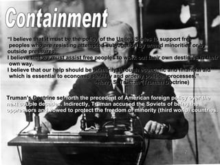 Containment “ I believe that it must be the policy of the United States to support free peoples who are resisting attempted subjugation by armed minorities or by  outside pressures.  I believe that we must assist free peoples to work out their own destinies in their own way.  I believe that our help should be primarily through economic and financial aid which is essential to economic stability and orderly political processes.”  -Harry S. Truman (Truman Doctrine) Truman’s Doctrine set  forth the precedent of American foreign policy over the  next couple decades. Indirectly, Truman accused the Soviets of being the  oppressors and vowed to protect the freedom of minority (third world) countries. 