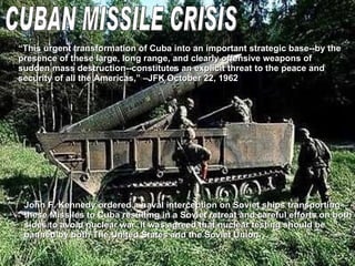 CUBAN MISSILE CRISIS “ This urgent transformation of Cuba into an important strategic base--by the presence of these large, long range, and clearly offensive weapons of sudden mass destruction--constitutes an explicit threat to the peace and security of all the Americas,” –JFK October 22, 1962 John F. Kennedy ordered a naval interception on Soviet ships transporting  these Missiles to Cuba resulting in a Soviet retreat and careful efforts on both  sides to avoid nuclear war. It was agreed that nuclear testing should be  banned by both The United States and the Soviet Union.  